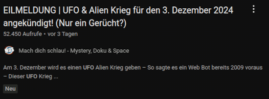 Screenshot eines Videovorschlages von YouTube: EILMELDUNG | UFO & Alien Krieg für den 3. Dezember 2024 angekündigt! (Nur ein Gerücht?) -- 52.450 Aufrufe -- vor 3 Tagen -- Kanal: Mach dich schlau! Mystery, Doku & Space -- Am 3. Dezember wird es einen UFO Alien Krieg geben. So sagte es ein Web Bot bereits 2009 voraus. Dieser UFO-Krieg...